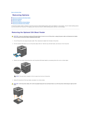Page 116Back to Contents Page    
 Removing Options   
   Removing the Optional 250 - Sheet Feeder   
   Removing a Duplexer   
   Removing a Memory   
   Removing the Network Protocol Adapter   
   Removing the Wireless Printer Adapter   
 
If the printer location needs to change or the printer and print media handling options need to be shipped to a new location, all print media handling options 
must be removed from the printer. For shipping, pack the printer and print media handling options securely to avoid...