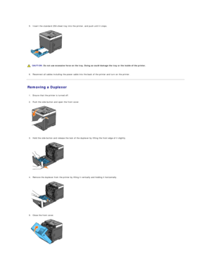 Page 1175. Insert the standard 250 - sheet tray into the printer, and push until it stops.   
 
   
   
   
6. Reconnect all cables including the power cable into the back of the printer and turn on the printer.   
 
Removing a Duplexer   
   
1. Ensure that the printer is turned off.   
 
     
2. Push the side button and open the front cover.   
 
   
   
3. Hold the side button and release the lock of the duplexer by lifting the front edge of it slightly.   
 
   
   
4. Remove the duplexer from the printer...