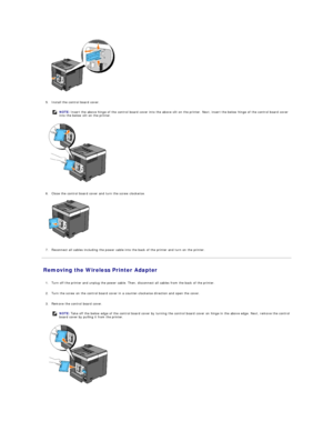 Page 120   
   
5. Install the control board cover.   
 
   
   
6. Close the control board cover and turn the screw clockwise.   
 
   
   
7. Reconnect all cables including the power cable into the back of the printer and turn on the printer.   
 
Removing the Wireless Printer Adapter   
   
1. Turn off the printer and unplug the power cable. Then, disconnect all cables from the back of the printer.   
 
     
2. Turn the screw on the control board cover in a counter - clockwise direction and open the cover....