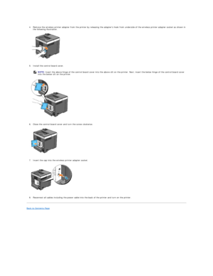 Page 121   
4. Remove the wireless printer adapter from the printer by releasing the adapters hook from underside of the wireless printer adapter socket as shown in 
the following illustration.   
 
   
   
5. Install the control board cover.   
 
   
   
6. Close the control board cover and turn the screw clockwise.   
 
   
   
7. Insert the cap into the wireless printer adapter socket.   
 
   
   
8. Reconnect all cables including the power cable into the back of the printer and turn on the printer....