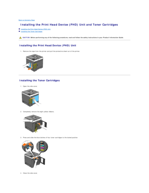Page 135Back to Contents Page    
 Installing the Print Head Device (PHD) Unit and Toner Cartridges   
   Installing the Print Head Device (PHD) Unit   
   Installing the Toner Cartridges   
 
   
Installing the Print Head Device (PHD) Unit   
   
1. Remove the tape from the printer and pull the protective sheet out of the printer.   
 
   
Installing the Toner Cartridges   
   
1. Open the side cover.   
 
   
   
2. Completely remove the eight yellow ribbons.   
 
   
   
3. Press and slide the blue latches of...