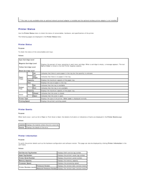 Page 149   
Printer Status  
Use the  Printer Status  menu to check the status of consumables, hardware, and specifications of the printer.  
The following pages are displayed in the  Printer Status  menu.  
   
Printer Status   
Purpose:  
To check the status of the consumables and trays.  
Values:  
   
Printer Events   
Purpose:  
When faults occur, such as  Out of Paper  or  Front Cover is Open , the details of all alerts or indications of faults are displayed in the  Printer Events  page.  
Values:...