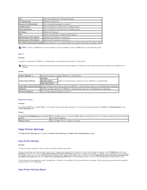 Page 165   
802.1x  
Purpose:  
To specify the settings for IEEE 802.1x authentication for encrypted communication to the printer.  
Values:  
   
Reset Print Server  
Purpose:  
To initialize NVRAM (non - volatile RAM) for the network feature and reboot the printer. You can also initialize the printers NVRAM from  Reset Defaults  in the 
Printer Settings  menu.  
Values:  
   
Copy Printer Settings  
The  Copy Printer Settings  menu includes the  Copy Printer Settings  and  Copy Printer Settings Report  pages....