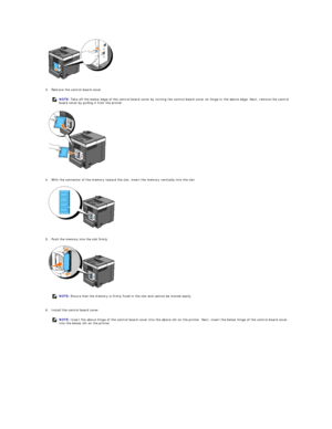 Page 174 
   
3. Remove the control board cover.   
 
 
   
4. With the connector of the memory toward the slot, insert the memory vertically into the slot.   
 
 
   
5. Push the memory into the slot firmly.   
 
 
   
6. Install the control board cover.   
  NOTE:  Take off the below edge of the control board cover by turning the control board cover on hinge in the above edge. Next, remove the control 
board cover by pulling it from the printer.
NOTE:  Ensure that the memory is firmly fixed in the slot and...