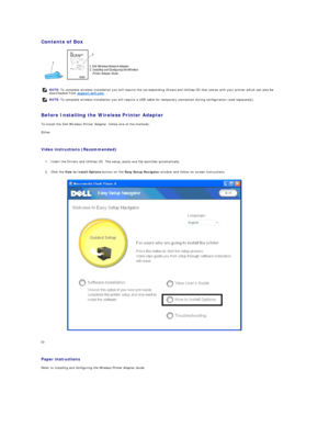Page 179Contents of Box  
 
   
Before Installing the Wireless Printer Adapter  
To install the Dell Wireless Printer Adapter, follow one of the methods;  
Either  
   
Video instructions (Recommended)   
   
1. Insert the Drivers and Utilities CD. The setup_assist.exe file launches automatically.   
 
     
2. Click the  How to Install Options  button on the  Easy Setup Navigator  window and follow on screen instructions.   
 
Or  
   
Paper instructions   
Refer to  Installing and Configuring the Wireless...