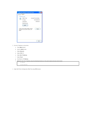 Page 188   
3. Set the IP address on the printer.   
 
a.   Press  Menu  button.   
 
b.   Scroll to  Admin  menu.   
 
c.   Select  Network .   
 
d.   Select  TCP/IP .   
 
e.   Select  Get IP Address .   
 
f.   Select  Panel .   
 
g.   Scroll back to  IP Address .   
 
h.   Manually enter the IP address using the directional buttons on the control panel and press enter button. 
 
 
     
4. Open Dell Printer Configuration Web Tool using WEB browser.   
  IP Address  
172.031.000.041 *    