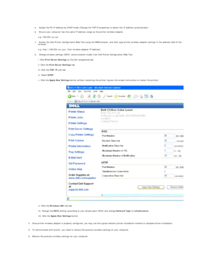 Page 199 
a.   Assign the PC IP address by DHCP mode (Change the TCP/IP properties to obtain the IP address automatically).   
 
b.   Ensure your computer has the same IP address range as the printer wireless adapter.   
 
e.g. 169.254. xxx.zzz  
c.   Access the Dell Printer Configuration Web Tool using the WEB browser, and then type printer wireless adapter settings in the address field of the 
browser.   
 
e.g. http://169.254.xxx.yyy/ (Your wireless adapter IP address)  
d.   Change wireless settings (SSID/...