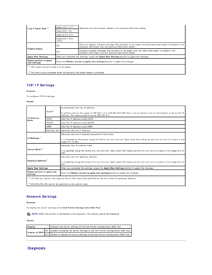 Page 25   
TCP/IP Settings  
Purpose:  
To configure TCP/IP settings.  
Values:  
   
Network Settings  
Purpose:  
To display the server settings of the  Dell Printer Configuration Web Tool .  
Values:  
Diagnosis   Tray 2 Paper Size * 2  
Specifies the size of paper loaded in the optional 250 - sheet feeder.  Letter (8.5 x 11)  
Folio (8.5 x 13)  
Legal (8.5 x 14)  
Executive (7.25 x 
10.5)  
Display Popup   Off   Does not display a popup message that prompts to set paper size and type when paper is loaded in...