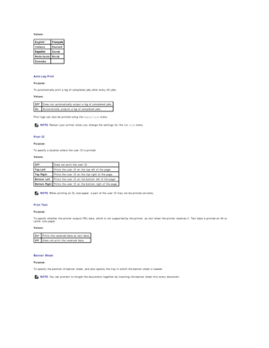 Page 33Values:  
   
Auto Log Print  
Purpose:  
To automatically print a log of completed jobs after every 20 jobs.  
Values:  
Print logs can also be printed using the  Report/List   menu.  
   
Print ID  
Purpose:  
To specify a location where the user ID is printed.   
Values:  
   
Print Text  
Purpose:  
To specify whether the printer outputs PDL data, which is not supported by the printer, as text when the printer receives it. Text data is printed on A4 or 
Letter size paper.  
Values:  
   
Banner Sheet...