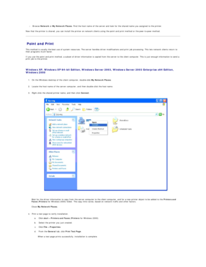 Page 54 
l   Browse  Network  or  My Network Places . Find the host name of the server and look for the shared name you assigned to the printer.  
 
Now that the printer is shared, you can install the printer on network clients using the point and print method or the peer - to - peer method.  
Point and Print   
This method is usually the best use of system resources. The server handles driver modifications and print job processing. This lets network clients return to 
their programs much faster.  
If you use...