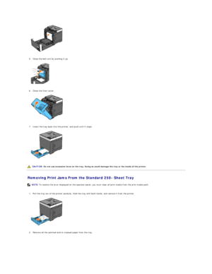 Page 70   
   
5. Close the belt unit by pushing it up.   
 
   
   
6. Close the front cover.   
 
   
   
7. Insert the tray back into the printer, and push until it stops.   
 
   
   
Removing Print Jams From the Standard 250 -  Sheet Tray   
   
1. Pull the tray out of the printer carefully. Hold the tray with both hands, and remove it from the printer.   
 
   
   
2. Remove all the jammed and/or creased paper from the tray.   
   CAUTION:  Do not use excessive force on the tray. Doing so could damage the...