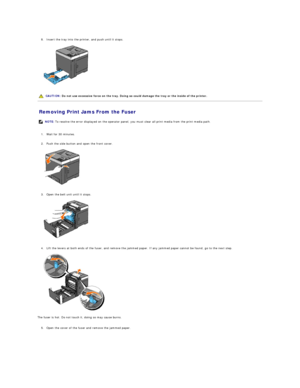 Page 72   
8. Insert the tray into the printer, and push until it stops.   
 
   
   
Removing Print Jams From the Fuser   
   
1. Wait for 30 minutes.   
 
     
2. Push the side button and open the front cover.   
 
   
   
3. Open the belt unit until it stops.   
 
   
   
4. Lift the levers at both ends of the fuser, and remove the jammed paper. If any jammed paper cannot be found, go to the next step.   
 
   
The fuser is hot. Do not touch it, doing so may cause burns.  
   
5. Open the cover of the fuser...