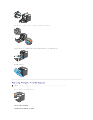 Page 73   
   
6. Close the cover of the fuser and press down the levers at both ends of the fuser.   
 
   
   
7. Confirm that there are no scraps of paper remaining inside the printer, and then close the belt unit.   
 
   
   
8. Close the front cover.   
 
   
Removing Print Jams From the Duplexer   
   
1. Push the side button and open the front cover.   
 
   
   
2. Open the cover of the duplexer.   
 
     
3. Remove the jammed paper from the duplexer.   
   NOTE:  To resolve the error displayed on the...