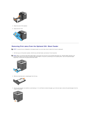 Page 74 
   
   
4. Close the cover of the duplexer.   
 
     
5. Close the front cover.   
 
   
Removing Print Jams From the Optional 250 -  Sheet Feeder   
   
1. Pull the tray out of the printer carefully. Hold the tray with both hands, and remove it from the printer.   
 
   
   
2. Remove all jammed and/or creased paper from the tray.   
 
   
   
3. Pull the jammed paper out carefully to avoid tearing it. If it is still hard to remove the paper, go to the next step to remove the jammed paper from the...