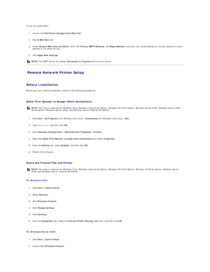 Page 93To set up e - mail alerts:  
   
1. Launch the  Dell Printer Configuration Web Tool .   
 
     
2. Click  E - Mail Alert  link.   
 
     
3. Under  Setup E - Mail Lists and Alerts , enter the  Primary SMTP Gateway , the  Reply Address , and enter your email address or the key operators email 
address in the email list box.   
 
     
4. Click  Apply New Settings .   
 
Remote Network Printer Setup   
   
Before Installation  
Before you start remote installation, perform the following procedures....