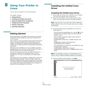 Page 127Using Your Printer in Linux
22
8Using Your Printer in 
Linux 
You can use your machine in a Linux environment. 
This chapter includes:
• Getting Started
• Installing the Unified Linux Driver
• Using the Unified Driver Configurator
• Configuring Printer Properties
• Printing a Document
• Scanning a Document
Getting Started
The supplied Drivers and Utilities CD provides you with Dell’s 
Unified Linux Driver package for using your machine with a 
Linux computer.
Dell’s Unified Linux Driver package contains...