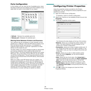 Page 131Using Your Printer in Linux
26
Ports Configuration
In this window, you can view the list of available ports, check 
the status of each port and release a port that is stalled in busy 
state when its owner is terminated for any reason.
•Refresh : Renews the available ports list.
•
Release port : Releases the selected port.
Sharing Ports Between Printers and Scanners 
Your machine may be connected to a host computer via the 
parallel port or USB port. Since the MFP device contains more 
than one device...