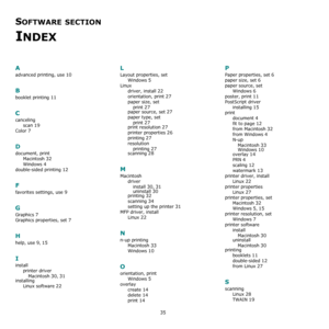 Page 14035
SOFTWARE SECTION 
INDEX
A
advanced printing, use 10
B
booklet printing 11
C
canceling
scan
 19
Color 7
D
document, print
Macintosh
 32
Windows 4
double-sided printing 12
F
favorites settings, use 9
G
Graphics 7
Graphics properties, set 7
H
help, use 9, 15
I
install
printer driver
Macintosh
 30, 31
installing
Linux software
 22
L
Layout properties, set
Windows
 5
Linux
driver, install
 22
orientation, print 27
paper size, set
print
 27
paper source, set 27
paper type, set
print
 27
print resolution 27...