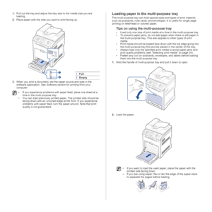 Page 2828 | Loading originals and print media
1.Pull out the tray and adjust the tray size to the media size you are 
loading.
2.Place paper with the side you want to print facing up.
3.When you print a document, set the paper source and type in the 
software application. See Software section for printing from your 
computer.Loading paper in the multi-purpose tray
The multi-purpose tray can hold special sizes and types of print material, 
such as postcards, note cards, and envelopes. It is useful for single...