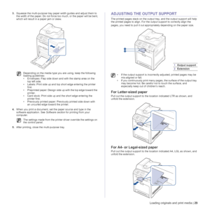 Page 29Loading originals and print media | 29
3.Squeeze the multi-purpose tray paper width guides and adjust them to 
the width of the paper. Do not force too much, or the paper will be bent, 
which will result in a paper jam or skew.
4.When you print a document, set the paper source and type in the 
software application. See Software section for printing from your 
computer.
5.After printing, close the multi-purpose tray.ADJUSTING THE OUTPUT SUPPORT
The printed pages stack on the output tray, and the output...