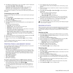 Page 53Using USB flash memory | 53
6.Press OK when Yes appears to scan more pages. Load an original and 
press Color Start () or Black Start (). 
Regardless of the button you press, the color mode is decided as 
customized. See “Customizing scan to USB” on page 53.
Otherwise, press the left/right arrow to select No and press OK.
After scanning is complete, you can remove the USB memory device from 
the printer.
Customizing scan to USB 
You can specify image size, file format, or color mode for each scanning to...