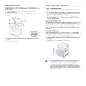 Page 5858 | Maintenance
Cleaning the scan unit
Keeping the scan unit clean helps ensure the best possible copies. We 
suggest that you clean the scan unit at the start of each day and during the 
day, as needed.
1.Slightly dampen a soft lint-free cloth or paper towel with water.
2.Open the scanner lid.
3.Wipe the surface of the scanner glass and DADF glass until it is clean 
and dry.
4.Wipe the underside of the scanner lid and white sheet until it is clean 
and dry.
5.Close the scanner lid.
MAINTAINING THE...