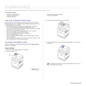 Page 63Troubleshooting |63
troubleshooting
This chapter gives helpful information for what to do if you encounter an error.
This chapter includes:
• Tips for avoiding paper jams
• Clearing document jams
• Clearing paper jams• Understanding display messages
• Solving other problems
TIPS FOR AVOIDING PAPER JAMS
By selecting the correct media types, most paper jams can be avoided. 
When a paper jam occurs, follow the steps outlined on page (see Tips for 
avoiding paper jams on page 63). 
• Follow the procedures on...