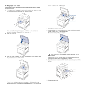 Page 6868 | Troubleshooting
In the paper exit area
If paper is jammed in the paper exit area, follow the next steps to release 
the jammed paper.
1.If a long portion of the paper is visible, pull it straight out. Open and close 
the front cover firmly. The printer will resume printing.
If you cannot find the jammed paper, or if there is any resistance 
removing the paper, stop pulling and go to step 2.
2.Open the scan unit.
3.Open the cover of reverse unit using the handle on it and carefully take 
the jammed...