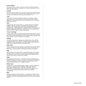 Page 95Glossary | 95
Subnet Mask 
The subnet mask is used in conjunction with the network address to 
determine which part of the address is the network address and which 
part is the host address.
TCP/IP
The Transmission Control Protocol (TCP) and the Internet Protocol (IP); 
the set of communications protocols that implement the protocol stack 
on which the Internet and most commercial networks run.
TCR
Transmission Confirmation Report (TCR) provides details of each 
transmission such as job status,...