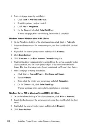 Page 116114Installing Printer Drivers on the Windows Computers
FILE LOCATION:  C:\Users\fxstdpc-
admin\Desktop\30_UG??\Mioga_SFP_UG_FM\Mioga_SFP_UG_FM\section10.fm
DELL CONFIDENTIAL – PRELIMINARY 9/13/10 - FOR PROOF ONLY
6Print a test page to verify installation.
aClick start Printers and Faxes.
bSelect the printer you just created.
cClick File Properties.
dOn the General tab, click Print Test Page.
When a test page prints successfully, installation is complete.
Windows Vista or Windows Vista 64-bit Edition...