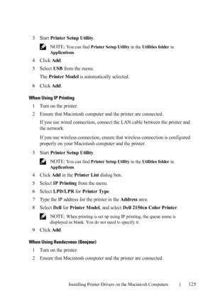 Page 127Installing Printer Drivers on the Macintosh Computers125
FILE LOCATION:  C:\Users\fxstdpc-
admin\Desktop\30_UG??\Mioga_SFP_UG_FM\Mioga_SFP_UG_FM\section11.fm
DELL CONFIDENTIAL – PRELIMINARY 9/13/10 - FOR PROOF ONLY
3Start Printer Setup Utility.
 NOTE: You can find Printer Setup Utility in the Utilities folder in 
Applications.
4Click Add.
5Select USB from the menu.
The 
Printer Model is automatically selected.
6Click Add.
When Using IP Printing
1Turn on the printer.
2Ensure that Macintosh computer and...
