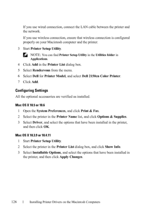 Page 128126Installing Printer Drivers on the Macintosh Computers
FILE LOCATION:  C:\Users\fxstdpc-
admin\Desktop\30_UG??\Mioga_SFP_UG_FM\Mioga_SFP_UG_FM\section11.fm
DELL CONFIDENTIAL – PRELIMINARY 9/13/10 - FOR PROOF ONLY
If you use wired connection, connect the LAN cable between the printer and 
the network.
If you use wireless connection, ensure that wireless connection is configured 
properly on your Macintosh computer and the printer.
3Start Printer Setup Utility.
 NOTE: You can find Printer Setup Utility...
