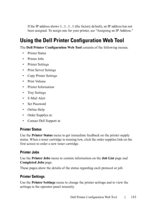 Page 145Dell Printer Configuration Web Tool143
If the IP address shows 0.0.0.0 (the factory default), an IP address has not 
been assigned. To assign one for your printer, see 
Assigning an IP Address.
Using the Dell Printer Configuration Web Tool
The Dell Printer Configuration Web Tool consists of the following menus:
• Printer Status
• Printer Jobs
• Printer Settings
• Print Server Settings
• Copy Printer Settings
•Print Volume
• Printer Information
• Tray Settings
• E-Mail Alert
• Set Password
• Online Help
•...