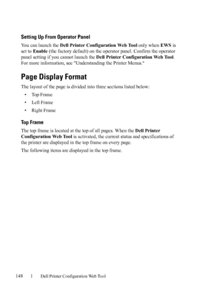 Page 150148Dell Printer Configuration Web Tool
Setting Up From Operator Panel
You can launch the Dell Printer Configuration Web Tool only when EWS is 
set to Enable (the factory default) on the operator panel. Confirm the operator 
panel setting if you cannot launch the Dell Printer Configuration Web Tool. 
For more information, see Understanding the Printer Menus.

Page Display Format
The layout of the page is divided into three sections listed below: 
•Top Frame
• Left Frame
• Right Frame
Top Frame
The top...