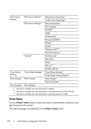 Page 156154Dell Printer Configuration Web Tool
Printer Status
Use the Printer Status menu to check the status of consumables, hardware, and 
specifications of the printer.
The following pages are displayed in the Printer Status menu.
Print Server 
SettingsPrint Server Reports Print Server Setup Page
E-Mail Alert Setup Page
Print Server Settings Basic Information
Port Settings
TCP/IP
SMB
E-Mail Alert
Bonjour (mDNS)
SNMP
LLTD
Wireless LAN
*2
Reset Print Server
Security Set Password
SSL/TLS
IPsec
802.1x
*3
IP...