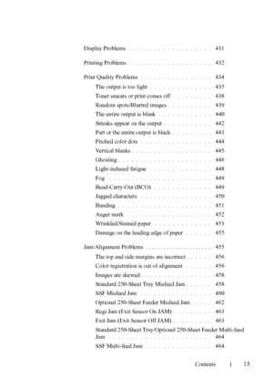 Page 17FILE LOCATION:  C:\Users\fxstdpc-
admin\Desktop\30_UG??\Mioga_SFP_UG_FM\Mioga_SFP_UG_FM\Mioga-
SFP-UGTOC.fm
Contents
15
Display Problems. . . . . . . . . . . . . . . . . . .  431
Printing Problems
. . . . . . . . . . . . . . . . . . .  432
Print Quality Problems
. . . . . . . . . . . . . . . .  434
The output is too light
. . . . . . . . . . . . . .  435
Toner smears or print comes off
. . . . . . . . .  438
Random spots/Blurred images
. . . . . . . . . .  439
The entire output is blank
 . . . . . . . ....