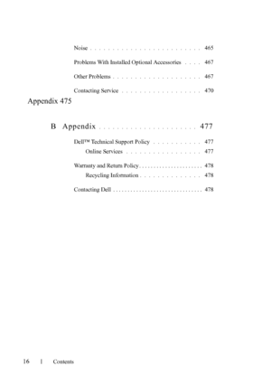 Page 18FILE LOCATION:  C:\Users\fxstdpc-
admin\Desktop\30_UG??\Mioga_SFP_UG_FM\Mioga_SFP_UG_FM\Mioga-
SFP-UGTOC.fm
16Contents
Noise. . . . . . . . . . . . . . . . . . . . . . . . .  465
Problems With Installed Optional Accessories
 . . . .  467
Other Problems
. . . . . . . . . . . . . . . . . . . .  467
Contacting Service
 . . . . . . . . . . . . . . . . . .  470
Appendix 475
B Appendix
 . . . . . . . . . . . . . . . . . . . . . .  477
Dell™ Technical Support Policy . . . . . . . . . . .  477
Online Services
 ....