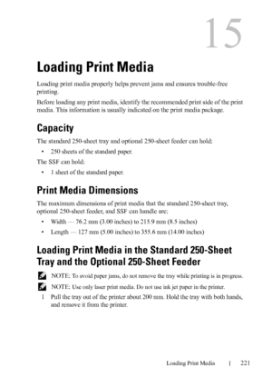 Page 223DELL CONFIDENTIAL – PRELIMINARY 9/13/10 - FOR PROOF ONLY
Loading Print Media221
15
Loading Print Media
Loading print media properly helps prevent jams and ensures trouble-free 
printing.
Before loading any print media, identify the recommended print side of the print 
media. This information is usually indicated on the print media package.
Capacity
The standard 250-sheet tray and optional 250-sheet feeder can hold:
• 250 sheets of the standard paper.
The SSF can hold:
• 1 sheet of the standard paper....