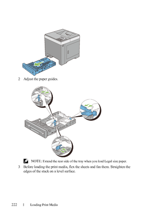 Page 224222Loading Print Media
FILE LOCATION:  C:\Users\fxstdpc-
admin\Desktop\30_UG??\Mioga_SFP_UG_FM\Mioga_SFP_UG_FM\section15.fm
DELL CONFIDENTIAL – PRELIMINARY 9/13/10 - FOR PROOF ONLY
2Adjust the paper guides.
 NOTE: Extend the rear side of the tray when you load Legal size paper.
3Before loading the print media, flex the sheets and fan them. Straighten the 
edges of the stack on a level surface.
 