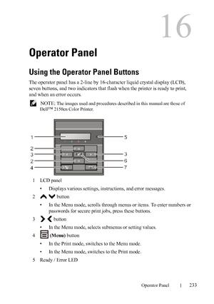 Page 235DELL CONFIDENTIAL – PRELIMINARY 9/13/10 - FOR PROOF ONLY
Operator Panel233
16
Operator Panel
Using the Operator Panel Buttons
The operator panel has a 2-line by 16-character liquid crystal display (LCD), 
seven buttons, and two indicators that flash when the printer is ready to print, 
and when an error occurs.
 NOTE: The images used and procedures described in this manual are those of 
Dell
™ 2150cn Color Printer.
1LCD panel
• Displays various settings, instructions, and error messages. 
2  button
• In...