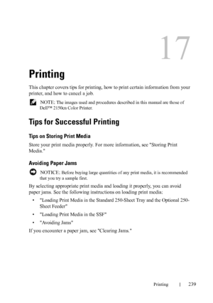 Page 241Printing239
17
Printing
This chapter covers tips for printing, how to print certain information from your 
printer, and how to cancel a job.
 NOTE: The images used and procedures described in this manual are those of 
Dell™ 2150cn Color Printer.
Tips for Successful Printing
Tips on Storing Print Media
Store your print media properly. For more information, see Storing Print 
Media.

Avoiding Paper Jams
 NOTICE: Before buying large quantities of any print media, it is recommended 
that you try a sample...