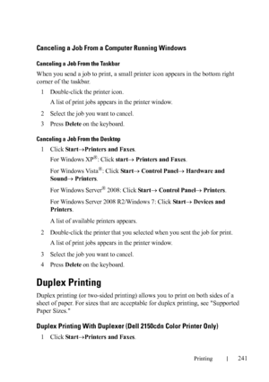 Page 243Printing241
Canceling a Job From a Computer Running Windows
Canceling a Job From the Taskbar
When you send a job to print, a small printer icon appears in the bottom right 
corner of the taskbar.
1
Double-click the printer icon. 
A list of print jobs appears in the printer window.
2Select the job you want to cancel.
3Press Delete on the keyboard.
Canceling a Job From the Desktop
1Click StartPrinters and Faxes.
For Windows XP
®: Click start Printers and Faxes.
For Windows Vista
®: Click Start Control...