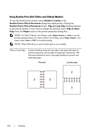 Page 246244Printing
Using Booklet Print (Dell 2150cn and 2150cdn Models)
To use the booklet print feature, select Booklet Creation in the 
Booklet/Poster/Mixed Document dialog box displayed by clicking the 
Booklet/Poster/Mixed Document button. Flip on Long Edge binding position 
is selected by default. If you want to change the position, select Flip on Short 
Edge from the Duplex menu in the printer properties dialog box.
 NOTE: For Dell 2150cdn Color Printer, select Paper Source or Auto to use the 
booklet...