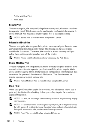 Page 248246Printing
• Public MailBox Print
• Proof Print
Secure Print
You can store print jobs temporarily in printer memory and print them later from 
the operator panel. This feature can be used to print confidential documents. A 
stored print job will be deleted after you print it or at a designated time.
 NOTE: Secure Print is available when using the PCL driver.
Private MailBox Print
You can store print jobs temporarily in printer memory and print them at a more 
convenient time from the operator panel....