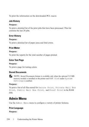 Page 286284Understanding the Printer Menus
To print the information on the downloaded PCL macro.
Job History
Purpose:
To print a detailed list of the print jobs that have been processed. This list 
contains the last 20 jobs.
Error History
Purpose:
To print a detailed list of paper jams and fatal errors.
Print Meter
Purpose:
To print the reports for the total number of pages printed.
Color Test Page
Purpose:
To print a page for testing colors.
Stored Documents
 NOTE: Stored Documents feature is available only...