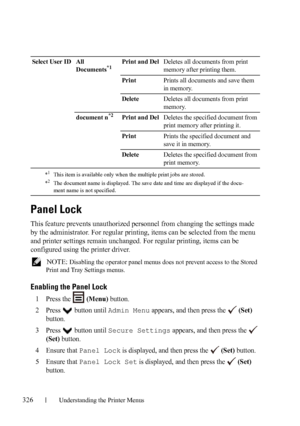 Page 328326Understanding the Printer Menus
Panel Lock
This feature prevents unauthorized personnel from changing the settings made 
by the administrator. For regular printing, items can be selected from the menu 
and printer settings remain unchanged. For regular printing, items can be 
configured using the printer driver.
 NOTE: Disabling the operator panel menus does not prevent access to the Stored 
Print and Tray Settings menus.
Enabling the Panel Lock
1Press the   (Menu) button.
2Press   button until Admin...