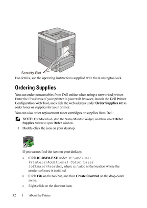 Page 3432About the Printer
FILE LOCATION:  C:\Users\fxstdpc-
admin\Desktop\30_UG??\Mioga_SFP_UG_FM\Mioga_SFP_UG_FM\section04.fm
DELL CONFIDENTIAL – PRELIMINARY 9/13/10 - FOR PROOF ONLY
For details, see the operating instructions supplied with the Kensington lock.
Ordering Supplies
You can order consumables from Dell online when using a networked printer. 
Enter the IP address of your printer in your web browser, launch the Dell Printer 
Configuration Web Tool, and click the web address under Order Supplies at:...