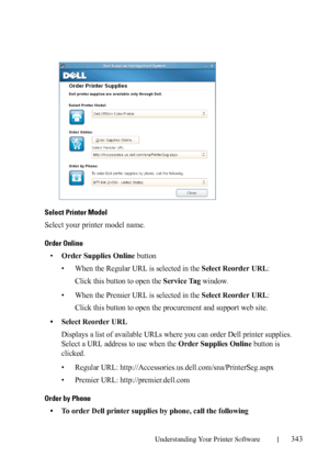 Page 345Understanding Your Printer Software343
FILE LOCATION:  C:\Users\fxstdpc-
admin\Desktop\30_UG??\Mioga_SFP_UG_FM\Mioga_SFP_UG_FM\section20.fm
DELL CONFIDENTIAL – PRELIMINARY 9/13/10 - FOR PROOF ONLY
Select Printer Model
Select your printer model name.
Order Online
•Order Supplies Online button
• When the Regular URL is selected in the 
Select Reorder URL:
Click this button to open the 
Service Tag window.
• When the Premier URL is selected in the 
Select Reorder URL:
Click this button to open the...