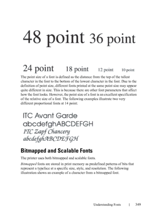 Page 351Understanding Fonts349
FILE LOCATION:  C:\Users\fxstdpc-
admin\Desktop\30_UG??\Mioga_SFP_UG_FM\Mioga_SFP_UG_FM\section21.fm
DELL CONFIDENTIAL – PRELIMINARY 9/13/10 - FOR PROOF ONLY
The point size of a font is defined as the distance from the top of the tallest 
character in the font to the bottom of the lowest character in the font. Due to the 
definition of point size, different fonts printed at the same point size may appear 
quite different in size. This is because there are other font parameters that...