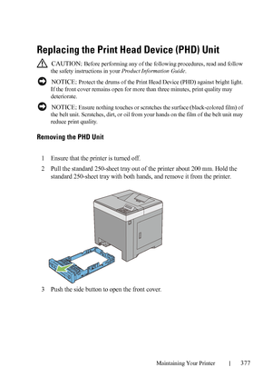 Page 379Maintaining Your Printer377
Replacing the Print Head Device (PHD) Unit
 CAUTION: Before performing any of the following procedures, read and follow 
the safety instructions in your Product Information Guide.
 
NOTICE: Protect the drums of the Print Head Device (PHD) against bright light. 
If the front cover remains open for more than three minutes, print quality may 
deteriorate.
 
NOTICE: Ensure nothing touches or scratches the surface (black-colored film) of 
the belt unit. Scratches, dirt, or oil from...